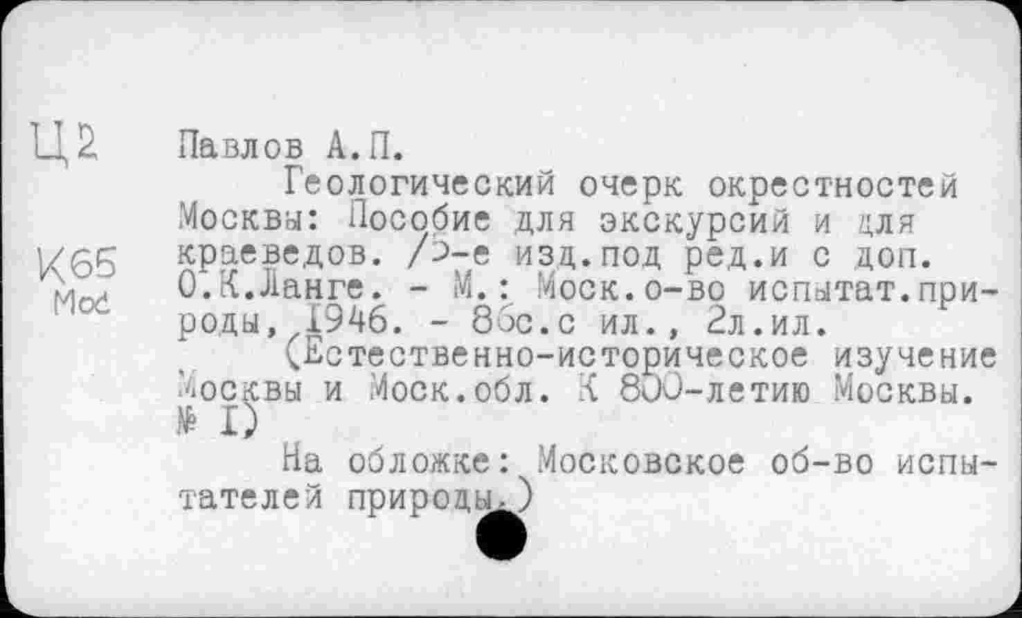 ﻿Ц2
К65
Mod
Павлов А.П.
Геологический очерк окрестностей Москва: Пособие для экскурсий и для краеведов. /Ь-е изд.под ред.и с доп. 0.К.Ланге. - М. : Моск.о-во испатат.природы, 1946. - 86с.с ил., 2л.ил.
(Естественно-историческое изучение Москвы и Моск.обл. К 800-летию Москвы. № I)
На обложке: Московское об-во испытателей природы,)